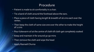 Procedure
• Patient is made to sit comfortably in a chair.
• Tie a band of cloth around the forehead above the ears.
• Place a piece of cloth having length & breadth of 16 cms each over the
vertex.
• Then keep the cloth of same size one over the other to make the height
of 2 cms
• Pour lukewarm oil at the centre of cloth till cloth get completely soaked
• Keep and maintain it for around 30-90 mins
• Then remove the cloth and wipe the head
• Apply Rasnadi Churna
 