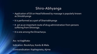 Shiro-Abhyanga
• Application of Oil on Head followed by massage is popularly known
as Shirobhyanga
• It is performed as a part of Sharirabhyanga
• It act as an important route of drug administration from persons
suffering from Shiroroga.
• It is one among the Dinacharya.
Acc toVagbhata-
Indication: Roukshya, Kandu & Mala.
Contraindication: Kaphagrasta, Ajirna
 