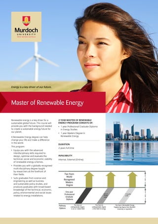 Master of Renewable Energy
2 YEAR MASTER OF RENEWABLE
ENERGY PROGRAM CONSISTS OF:
•	 1 year Professional Graduate Diploma
in Energy Studies
•	 1 year Masters Degree In
Renewable Energy
DURATION
2 years full-time
AVAILABILITY
Internal, External (Online)
Renewable energy is a key driver for a
sustainable global future. This course will
provide you with the background needed
to create a sustainable energy future for
our planet.
A Renewable Energy degree can help
change your life and make a difference
in the world.
This program:
•	 Equips you with the advanced
interdisciplinary skills required to
design, optimise and evaluate the
technical, social and economic viability
of renewable energy schemes.
•	 Provides you with a globally recognised
multi-disciplinary degree taught
by researchers at the forefront of
their fields.
•	 Suits graduates from science and
engineering as well as business
and sustainable policy studies, and
produces graduates with broad-based
knowledge of the technical, economic,
policy, environmental and social issues
related to energy installations.
Energy is a key driver of our future.
Two Years
World
Recognised
Masters
Degree
1year
12 months
credit
You have an
undergraduate degree
in the field of energy
You have a Renewable Energy
Engineering degree from Murdoch
University or equivalent
You have an
undergraduate degree
in an un-related field
Pathway
Options
Up to 6
months
credit
One year
Professional
Graduate
Diploma
1year
 
