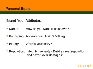 Personal Brand
Brand You! Attributes
 Name: How do you want to be known?
 Packaging: Appearance / Hair / Clothing
 History: What’s your story?
 Reputation: Integrity, honesty – Build a great reputation
and never, ever damage it!
 