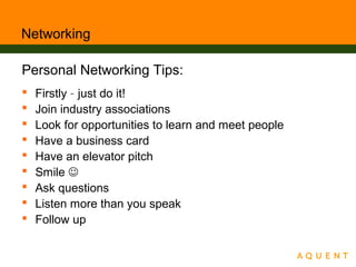 Networking
Personal Networking Tips:
 Firstly – just do it!
 Join industry associations
 Look for opportunities to learn and meet people
 Have a business card
 Have an elevator pitch
 Smile 
 Ask questions
 Listen more than you speak
 Follow up
 