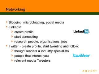 Networking
 Blogging, microblogging, social media
 LinkedIn
 create profile
 start connecting
 research people, organisations, jobs
 Twitter – create profile, start tweeting and follow:
 thought leaders & industry specialists
 people that interest you
 relevant media Tweeters
 