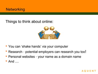 Networking
Things to think about online:
 You can ‘shake hands’ via your computer
 Research – potential employers can research you too!
 Personal websites – your name as a domain name
 And ....
 