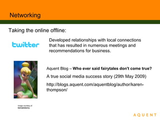 Networking
Developed relationships with local connections
that has resulted in numerous meetings and
recommendations for business.
Aquent Blog – Who ever said fairytales don't come true?
A true social media success story (29th May 2009)
http://blogs.aquent.com/aquentblog/author/karen-
thompson/
Image courtesy of:
benrybobenry
Taking the online offline:
 