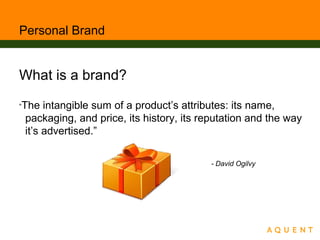 Personal Brand
What is a brand?
“The intangible sum of a product’s attributes: its name,
packaging, and price, its history, its reputation and the way
it’s advertised.”
- David Ogilvy
 