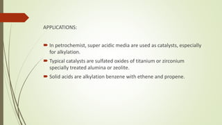 APPLICATIONS:
 In petrochemist, super acidic media are used as catalysts, especially
for alkylation.
 Typical catalysts are sulfated oxides of titanium or zirconium
specially treated alumina or zeolite.
 Solid acids are alkylation benzene with ethene and propene.
 