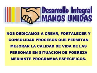 NOS DEDICAMOS A CREAR, FORTALECER Y CONSOLIDAR PROCESOS QUE PERMITAN MEJORAR LA CALIDAD DE VIDA DE LAS PERSONAS EN SITUACION DE POBREZA MEDIANTE PROGRAMAS ESPECIFICOS. 