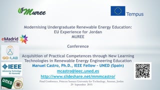 Modernising Undergraduate Renewable Energy Education:
EU Experience for Jordan
MUREE
Conference
Acquisition of Practical Competences through New Learning
Technologies in Renewable Energy Engineering Education
Manuel Castro, Ph.D., IEEE Fellow – UNED (Spain)
mcastro@ieec.uned.es
http://www.slideshare.net/mmmcastro/
Final Conference, Princess Sumaya University for Technology, Amman, Jordan
29 September 2015
 