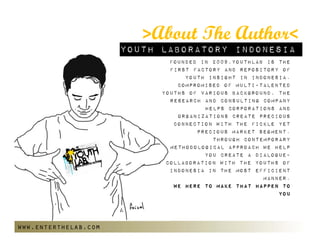 >About The Author<
                      Youth Laboratory Indonesia
                              Founded in 2009,Youthlab is the
                              first factory and repository of
                                  youth insight in indonesia.
                                compromised of multi-talented
                            youths of various background, the
                              research and consulting company
                                       helps corporations and
                                organizations create precious
                               connection with the fickle yet
                                     precious market segment.
                                         Through contemporary
                              methodological approach we help
                                       you create a dialogue-
                             collaboration with the youths of
                              Indonesia in the most efficient
                                                      manner.
                               We Here to Make that happen to
                                                          you




www.enterthelab.com
 