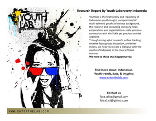 ResearchReportByYouthLaboratoryIndonesia
                             Youthlabisthefirstfactoryandrepositoryof
                             Indonesianyouthinsight,compromisedof
                             multi‐talentedyouthsofvariousbackground,
                             theresearchandconsultingcompanyhelps
                             corporationsandorganizationscreateprecious
                             connectionwiththefickleyetpreciousmarket
                             segment.
                             Throughetnographicresearch,onlinetracking,
                             creativefocusgroupdiscussion,andother
                             means,wehelpyoucreateadialoguewiththe
                             youthsofIndonesiainthemostefficient
                             manner.
                             WeHeretoMakethathappentoyou
                             
                                                
                                 FindmoreaboutIndonesian
                                 Youthtrends,data,&insights:
                                     www.enterthelab.com



                                            Contactus
                                      Tara.talita@gmail.com
                                      faisal_sii@yahoo.com


www.enterthelab.com
 