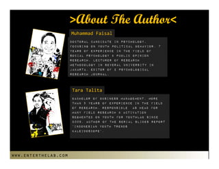 >About The Author<
                      MuhammadFaisal
                      Doctoral candidate in psychology,
                      focusing on youth political behavior. 7
                      years of experience in the field of
                      social psychology & public opinion
                      research. lecturer of research
                      methodology in several university in
                      Jakarta. Editor of 2 psychological
                      research journal.



                      TaraTalita
                      Bachelor of Business Management. More
                      than 5 years of experience in the field
                      Of research. Responsible as head for
                      many field Research & activation
                      segmented on youth for Youthlab since
                      2009. Author Of the serial slides report
                      ‘Indonesian Youth trends
                      Kaleidoscope’.




www.enterthelab.com
 
