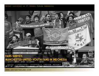 Report copyright of PT Kreasi Pemuda Indonesia




What Indonesian Youth Says Series

Fans Survey:
Manchester United Youth Fans in Indonesia
 Youth laboratory indonesia Trends Report

www.enterthelab.com
 