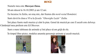 Numele meu este Mureșan Oana.
M-am născut la 16.10.2003 și am 12 ani.
Eu locuiesc în Zalău, un oraș mic, dar frumos din nord-vestul României.
Sunt elevă în clasa a VI-a la Școala “Gheorghe Lazăr” Zalău.
Îmi place foarte mult muzica și cânt la pian. Genul de muzică pe care îl ascult este dubstep.
Cântărețul meu preferat este Ed Sheeran.
Sunt o mare iubitoare de animale și îmi place să am grijă de ele.
În timpul liber pictez, modelez anumite personaje animate și ascult muzică.
 