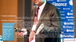  Treasury Consulting LLP :-
 Treasury Consulting is a Multi Disciplinary Consulting & Product firm Incorporated in India and serving
Clients across Asia Pacific , Europe , United States , ANZ Markets.
 Founders of Treasury Consulting LLP :-
 Company is founded by Rahul Magan who had a stint of 10 Years as a Corporate Treasurer for United States ,
India based ITES , IT firms like EXL Service Holdings, Inc. ( Nasdaq Listed firm) , HCL Technologies Limited (
4th Largest IT Exporter ) respectively. As a Corporate Treasurer served key Treasury Desks like Treasury
Front Office Desk , Treasury Middle Office Desk , Treasury CFO Desk and Treasury Research Desk.
 As a Corporate Treasurer his key roles were Treasury Risk Management, Foreign Exchange Risk
Management, Currency Derivatives , Interest Rate Derivatives , Fixed Income Markets ( Debt Markets , Money
Markets , Capital Markets ) , FX Modelling , Cash Flow Forecasting , Global Cash Management , Trapped Cash ,
Hedge Accounting , Treasury Management Systems (TMS) , M&A Assistance , Investor Relations ,
Management Reporting like Board Deck , Treasury Reporting , Derivatives Reporting.
 He served as a Corporate Treasurer for 10 Years and liasioned with almost all International Banks of G7
Countries like Goldman Sachs , Credit Suisse , Bank of America (BOA) , Citi Bank , Standard Chartered Bank
(SCB) , BNP Paribas , ANZ Sydney , Westpac , Commonwealth Bank of Australia (CBA) , Royal Bank of
Scotland (RBS) , JP Morgan Chase , Deutsche Bank , YES Bank , ICICI Bank and respective.
Work Experience
Treasurer – 10 Y
Trainer – 10 Y
Speaker – 7 Y
Consultant – 8 Y
PMS-FX – 10 Y
Quant – 10 Y
Fintech – 1 Y
Angel – 1 Y
 