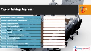 Types of Trainings Programs 7
Online Trainings Academy – Trconsulting
Trainings – Foreign Exchange Risk Management
Trainings – Fixed Income Markets
Trainings – Frauds , Forensics , Analytics
Trainings – Basel III
Trainings – Governance Risk & Compliance
Trainings – Accounting Standards
Trainings – Business Valuation
Trainings – Treasury Management Systems ( TMS )
Trainings – Modelling Trainings
Trainings – Financial Terminals
 