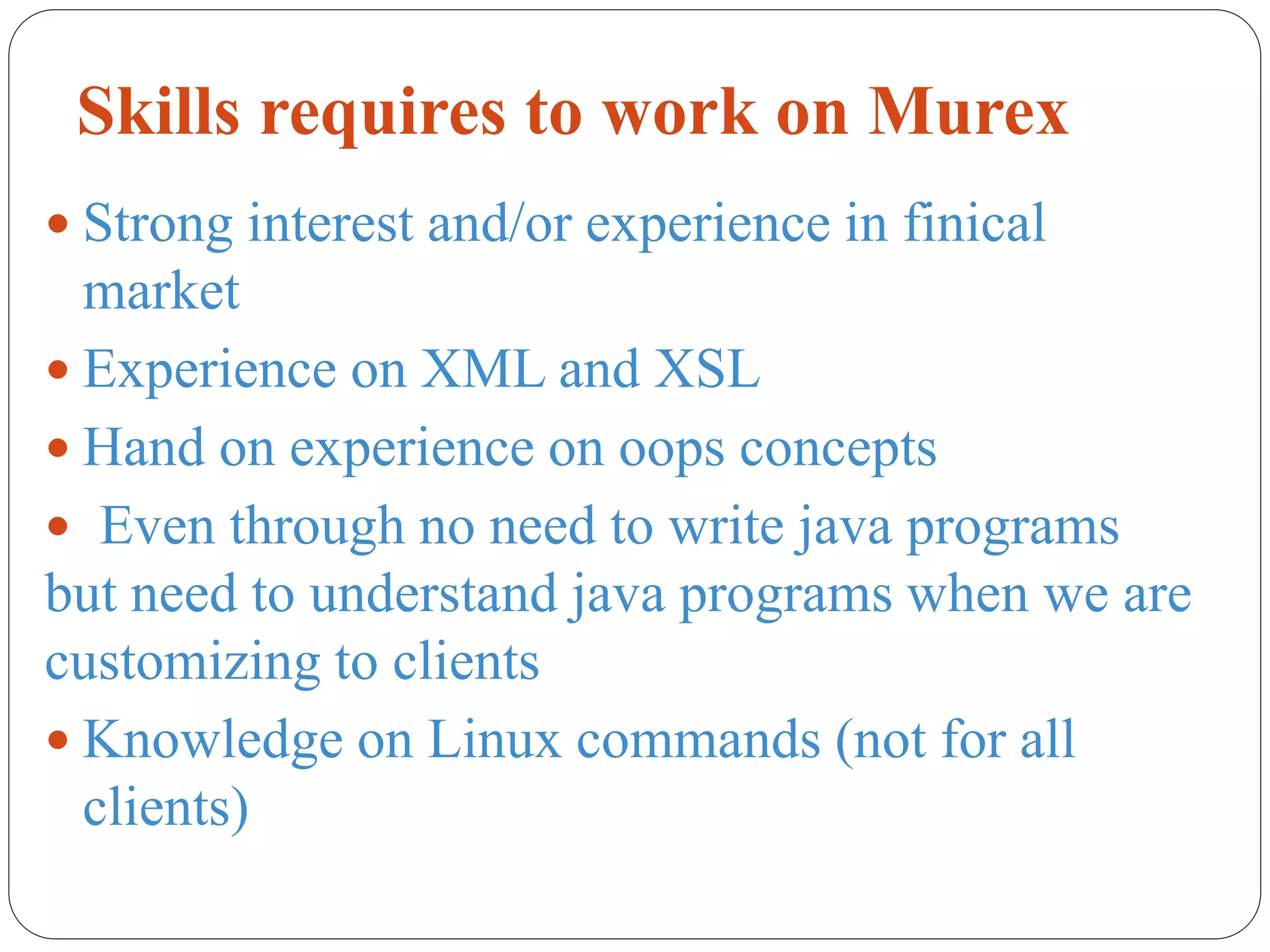 Skills requires to work on Murex
 Strong interest and/or experience in finical
market
 Experience on XML and XSL
 Hand on experience on oops concepts
 Even through no need to write java programs
but need to understand java programs when we are
customizing to clients
 Knowledge on Linux commands (not for all
clients)
 
