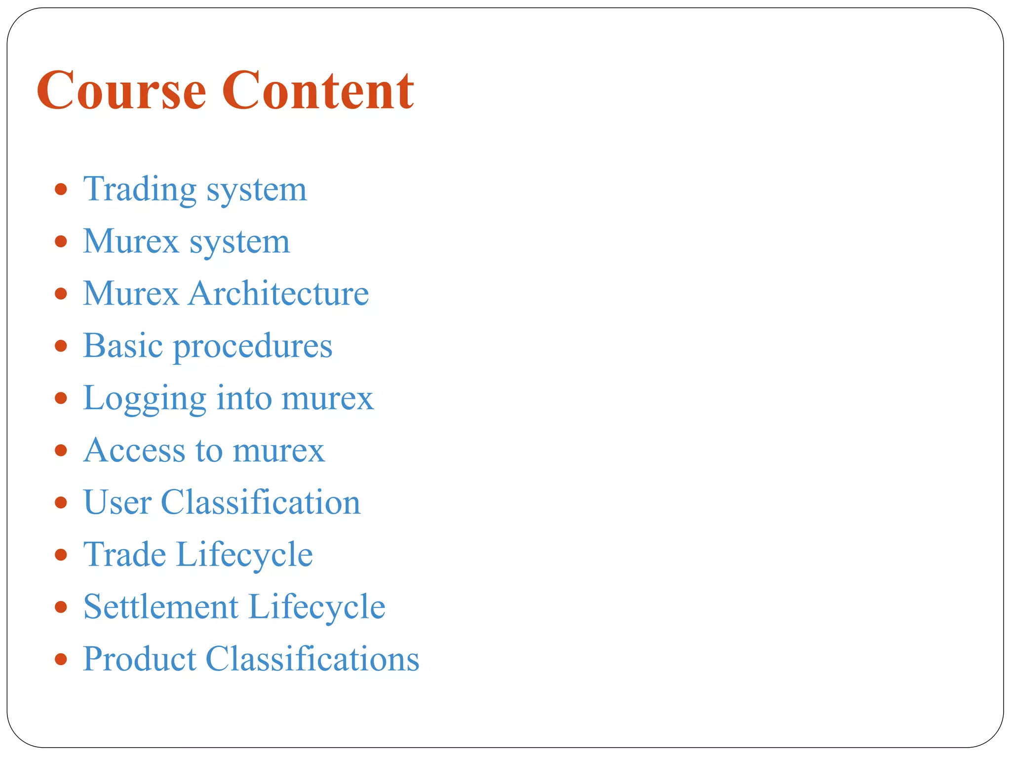Course Content
 Trading system
 Murex system
 Murex Architecture
 Basic procedures
 Logging into murex
 Access to murex
 User Classification
 Trade Lifecycle
 Settlement Lifecycle
 Product Classifications
 