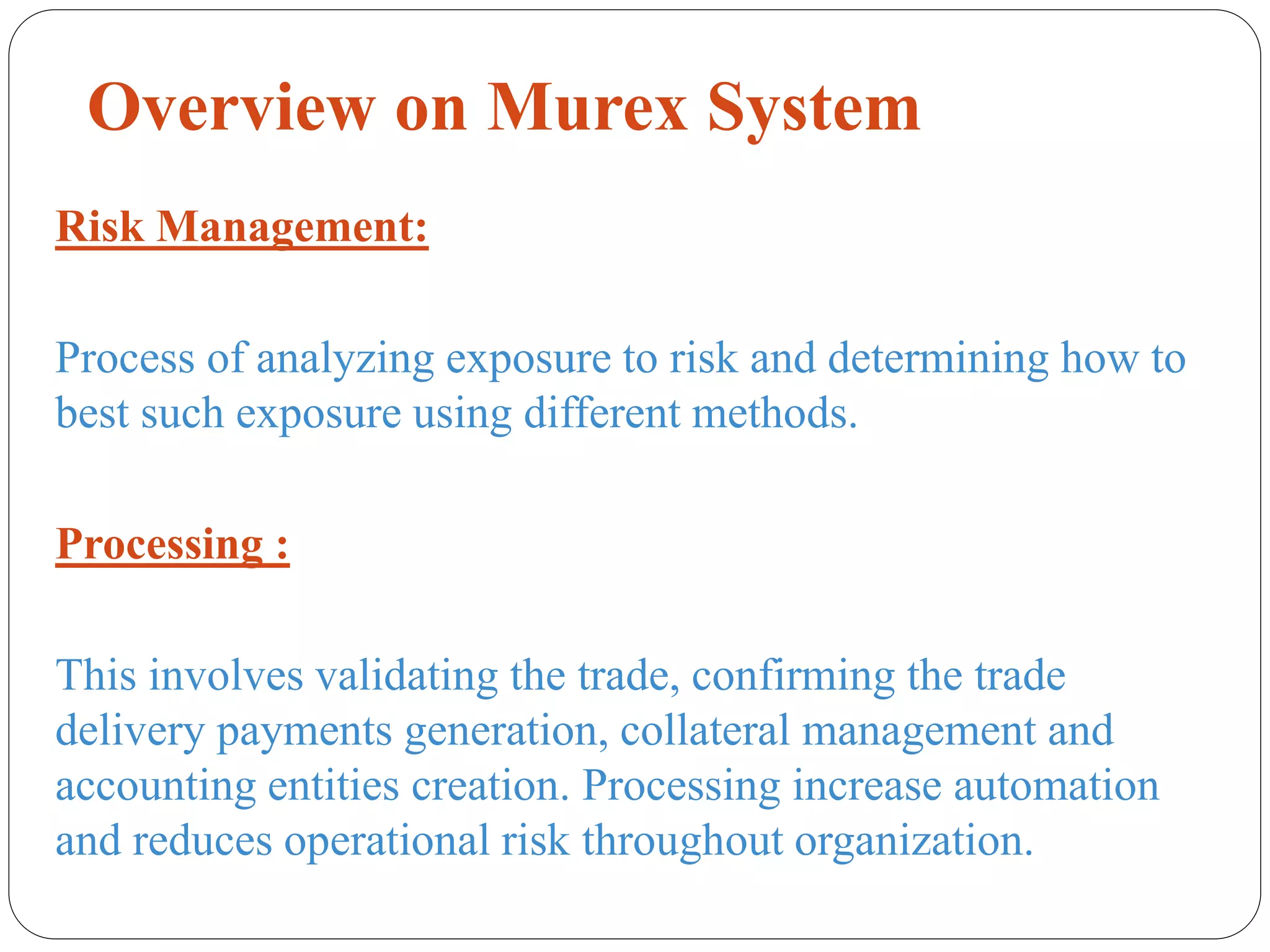 Overview on Murex System
Risk Management:
Process of analyzing exposure to risk and determining how to
best such exposure using different methods.
Processing :
This involves validating the trade, confirming the trade
delivery payments generation, collateral management and
accounting entities creation. Processing increase automation
and reduces operational risk throughout organization.
 