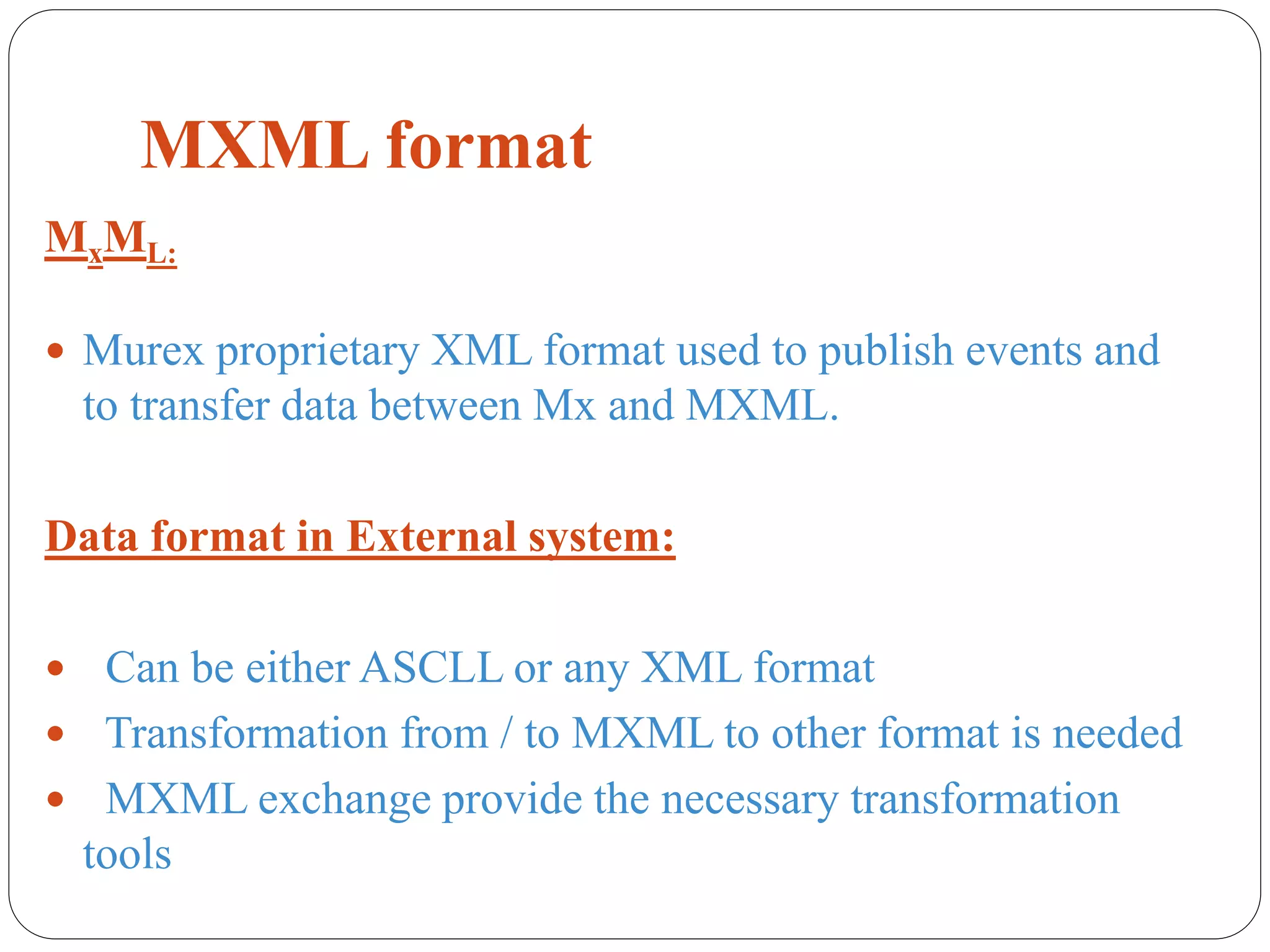 MXML format
MxML:
 Murex proprietary XML format used to publish events and
to transfer data between Mx and MXML.
Data format in External system:
 Can be either ASCLL or any XML format
 Transformation from / to MXML to other format is needed
 MXML exchange provide the necessary transformation
tools
 