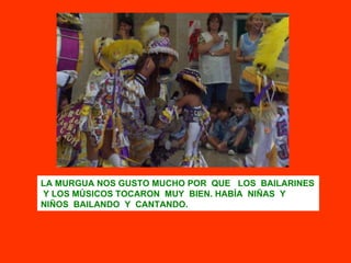 LA MURGUA NOS GUSTO MUCHO POR  QUE  LOS  BAILARINES  Y LOS MÚSICOS TOCARON  MUY  BIEN. HABÍA  NIÑAS  Y  NIÑOS  BAILANDO  Y  CANTANDO.  