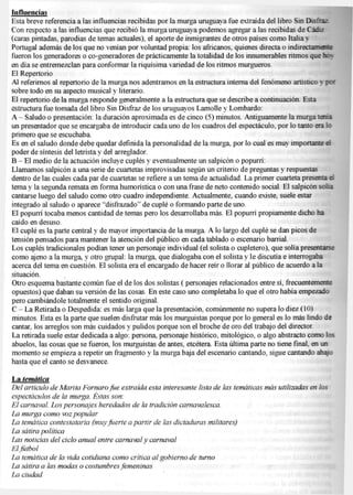 Influencias
Esta breve referencia a las influencias recibidas por la murga uruguaya fue extraída del libro Sin Disfraz
Con respecto a las influencias que recibió la murga uruguaya podemos agregar a las recibidas de C a e r
(caras pintadas, parodias de temas actuales), el aporte de inmigrantes de otros países como Italia y
Portugal además de los que no venían por voluntad propia: los africanos, quienes directa o indirectamente
fueron los generadores o co-generadores de prácticamente la totalidad de los innumerables ntmos que hc>
en día se entremezclan para conformar la riquísima variedad de los ritmos murgueros.
El Repertorio
Ai referirnos al repertorio de la murga nos adentramos en la estructura interna del fenómeno artístico y
sobre todo en su aspecto musical y literario.
El repertorio de la murga responde generalmente a la estructura que se describe a continuación. Esta
estructura fue tomada del libro Sin Disfraz de los uruguayos Lamolle y Lombardo:
A - Saludo o presentación: la duración aproximada es de cinco (5) minutos. Antiguamente la murga terna
un presentador que se encargaba de introducir cada uno de los cuadros del espectáculo, por lo tanto era ic
primero que se escuchaba.
Es en el saludo donde debe quedar definida la personalidad de la murga, por lo cual es muy importante ei
poder de síntesis del letrista y del arreglador.
B - E l medio de la actuación incluye cuplés y eventualmente un salpicón o popurrí:
Llamamos salpicón a una sene de cuartetas improvisadas según un criterio de preguntas y respuestas
dentro de las cuales cada par de cuartetas se refiere a un tema de actualidad. L a primer cuarteta présenla d
tema y la segunda remata en forma humorística o con una frase de neto contenido social. E l salpicón solía
cantarse luego del saludo como otro cuadro independiente. Actualmente, cuando existe, suele estar
integrado al saludo o aparece "disfrazado" de cuplé o formando parte de uno.
El popurrí tocaba menos cantidad de temas pero los desarrollaba más. E l popurrí propiamente dicho ha
caído en desuso.
El cuplé es la parte central y de mayor importancia de la murga. A lo largo del cuplé se dan picos de
tensión pensados para mantener la atención del público en cada tablado o escenario barrial.
Los cuplés tradicionales podían tener un personaje individual (el solista o cupletero), que solía presentarse
como ajeno a la murga, y otro grupal: la murga, que dialogaba con el solista y le discutía e interrogaba
acerca del tema en cuestión. E l solista era el encargado de hacer reír o llorar al público de acuerdo a la
situación.
Otro esquema bastante común fue el de los dos solistas ( personajes relacionados entre sí, frecuentemente
opuestos) que daban su versión de las cosas. En este caso uno completaba lo que el otro había empezado
pero cambiándole totalmente el sentido original.
C - L a Retirada o Despedida: es más larga que la presentación, comúnmente no supera lo diez (10)
minutos. Esta es la parte que suelen disfrutar más los murguistas porque por lo general es lo más lindo de
cantar, los arreglos son más cuidados y pulidos porque son el broche de oro del trabajo dei director.
La retirada suele estar dedicada a algo: persona, personaje histórico, mitológico, o algo abstracto como los
abuelos, las cosas que se fueron, los murguistas de antes, etcétera. Esta última parte no tiene final, en un
momento se empieza a repetir un fragmento y la murga baja del escenario cantando, sigue cantando abajo
hasta que el canto se desvanece.

La temática
D e l artículo de M a r i t a F o r n a r o fice extraída esta i n t e r e s a n t e l i s t a de l a s temáticas más u t i l i z a d a s en l o s
espectáculos de la m u r g a . Estas son:
E l c a r n a v a l . L o s p e r s o n a j e s heredados de la tradición c a r n a v a l e s c a .
L a m u r g a como voz p o p u l a r
L a temática c o n t e s t a t a r i a (muy f u e r t e a p a r t i r de l a s d i c t a d u r a s m i l i t a r e s )
L a sátira política
Las noticias del ciclo anual entre carnaval y carnaval
E l fútbol
L a temática de l a v i d a c o t i d i a m como crítica a l g o b i e r n o de t u r n o
L a sátira a l a s modas o costumbres                     femeninas
La ciudad
 