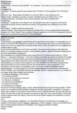 Murgas actuales
A Contramano .
Araca L a Cana - Histórica murga apodada" L a Companera" que cuenta con varios primeros premios en
su haber.
Colombina C h e .
Contrafarsa - Formada a partir de una murga de niños "Firulete" en 1980. ganadora 1991,1998,2000 y
2002.
Rema de la Teja. Responsables del Saludo a los barrios (Malvín, vieja barriada sin fin )
Diablos Verdes - Ganadora en muchas ocasiones, las últimas fueron en el 2003, 2001 y 1999.
Curtidores de hongos - H a ganado varios primeros premios, entre ellos el del año 2004.
La Gran Siete.
L a Mojigata - Surgida del evento Murga Joven, esta murga ha renovado los esquemas de la música
tradicional insertando el humor absurdo en la murga y con propuestas muy diferentes a las de otras
murgas.
Queso Magro . También surgida de murga joven.
Agárrate Catalina - Esta murga ganó el concurso en el año 2005, con una notable imitación del político
uruguayo José "Pepe" Mujica. Logró, también, el máximo galardón en el año 2006 conquistando el primer
premio con su espectáculo que gira sobre "El Fin del Mundo".

Murga en Argentina
Buenos Aires
La denominada murga porten a es característica de los carnavales de esta ciudad. Con integrantes que van
desde los 20 hasta los 400 murgueros, los ensayos se realizan durante todo el año de modo amateur para
actuar en los corsos de carnaval que se brindan durante todos los fines de semana del mes de febrero en la
ciudad de Buenos Aires .
Su instrumento característico es el "bombo con platillo" que guía la rítmica percusiva del tradicional
desfile. L a vestimenta consiste en un frac o levita, pantalón, guantes y galeras de distintas combinaciones
de colores dependiendo la agrupación.
En la actualidad en la ciudad de Buenos.Aires.existen más de 180 murgas caracterizadas en " Centro
Murga " y " Agrupación Murguera". Los Centros Murga son aquellos que realzan la tradición de los años
40' y 50' de los carnavales porteños utilizando las características anteriormente descriptas tales como la
implementación de un único instrumento como el bombo con platillo, el silbato y las canciones
interpretadas por un solista al cual se acopla el coro en los estribillos. Por otro lado las Agrupaciones
Murgueras denotan un estilo moderno al incluir un coro de más de 2 voces, coreografías y otros
instrumentos como la guitarra, el redoblante, surdo y otros tantos traídos de diferentes rítmicas
latinoamericanas . L a murga porten a al igual que la montevideana posee una canción de presentación,
crítica y retirada, como así también canciones de homenaje y glosas o recitados alusivos. Los nombres de
las murgas varían según el barrio de proveniencia:
" Los Pibes de Don Bosco " (de L a Boca)
" Los Cometas de Boedo"
" Los Reyes del Movimiento de Saavedra"
" Los Herederos de Palermo"
" Los Caprichosos de Mataderos"
" Los Mocosos de Liniers"
" Los Mimados de L a Paternal"
E l estilo de la Murga en Buenos Aires es único, diferenciándose de las murgas de otras ciudades. E l baile
quizás sea la característica más importante. Guiado por la rítmica del bombo y del platillo, el murguero
realiza saltos, patadas y contorsiones de gran destreza, fuerza y agilidad haciendo tierra en cada pulso del
bombo. De este modo el baile del murguero se convierte en algo muy vistoso para el público. De acuerdo
al barrio cambia el estilo de la danza y hasta el ritmo de sus bombos aunque en la actualidad ya se hayan
entremezclado.
Cuyo
En Cuyo , principalmente en Mendoza, la murga añade elementos provenientes de las serenatas . por
ejemplo el instrumental musical ( guitarras . guitarrones . e incluso violines ). Parece muy probable que en
Cuyo, la murga obtenga elementos del misachico y de la chaya procedentes del N O A .
Murga en España
Badajoz
 