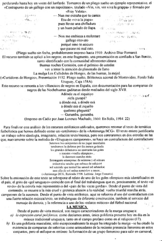 perdurando hasta hoy en voces del lunfardo. Tomamos de un pliego suelto un ejemplo representativo, el
  «Contrapunto de un gallego con un napolitano», titulado «Vin, vin, vin viva la grappa» y firmado por
                                            «Fray Veleta».
                                    — Nun me extraña que tu cantes
                                         Esu de «viva la jrapa»
                                       pues llevas una chifladura
                                      y un buen peludo de llapa

                                      — Non me embieza a molestare
                                               gallego ritovato
                                           perqué seno te asicuro
                                           que pasase nú mal rato.
           (Pliego suelto sin fecha, probablemente impreso hacia 1910. Archivo Díaz Fornaro).
 El recurso también se aplicó a los negros; en este fragmento, una presentación es confiada a San Benito,
                          santo identificado con la comunidad afromontevideana:
                            Buenas noches Comisión, con el pelmiso de ustedes
                                voy a tener la atención de plesentale de lleno
                       L a mulga Los Cultidoles de Hongos, de las buenas, la mejol.
(«Curtidores de Hongos», Presentación 1932. Pliego suelto, Biblioteca acional de Montevideo, Fondo Sala
                                            Uruguay, Caja 158A).
 Este recurso se remonta a los villancicos de negros en España, con documentación para las comparsas de
                   negros de las Nochebuenas gaditanas desde mediados del siglo X V I I .
                                           Adonde za el ziquitiyo
                                                 zicla gazapa?
                                          a dónde esa, a dónde ezá
                                            a dónde esa el ziquillo
                                              quelemo pleguntá?
                                           — Gurumba, gurumba.
                 (Impreso en Cádiz por Juan Lorenzo Machado, 1660. En Solís, 1984: 22)

  Para finalizar este análisis de los recursos estilísticos utilizados, queremos retomar el texto de temática
futbolística que hemos definido como un «antihimno» de la «Antimurga BCG». E l texto entero justificaría
 un trabajo sobre ideología imaginario, relación texto/música, pero nos centraremos en dos estrofas en las
que, nuevamente sobre ía melodía de «Uruguayos campeones», se hace un contrafactum del contrafactum:
                                   Seremos los campeones de no jugar mundiales
                                    tendremos la defensa por fin menos goleada
                                    los grandes delanteros no marrarán los goles
                                            y nuestra «vuelta olímpica»...
                                               la daremos marcha atrás.
                                   Soyauguru senoepmac de acirema y el odnum
                                      sodazrofse satelta que nabaca de rafniuirt
                                   sol seniralc que noried las sanaid ed sebmoloc
                                      sam alia de sol sedna noreivlov a ranos...
                             («Antimurga BCG, Retirada 1998. Letrista: Jorge Esmoris)
Sobre la entonación de este texto se sobrepone el relato de uno de los goles olímpicos más identificados en
el país; el grito de «gol uruguayo» coincide con el final del trabalenguas que es, precisamente, el texto «al
     revés» de la estrofa más representativa del «país de las vacas gordas». Desde el punto de vista del
      contenido, se recurre a la más cruel y grotesca alusión a la realidad: vuelta triunfal marcha atrás,
campeones de la ausencia. Desde el punto de vista estilístico, aquí se refuerza el uso del contrafactum con
    una fuerte relación música/texto, un trabalenguas de diferente construcción, también al servicio del
            mensaje de derrota, y la referencia a uno de los «relatos míticos» del fútbol nacional.
                                                   L A MUSICA
              Desde el punto de vista musical, son rasgos caracterizadores de la murga uruguaya:
       a ) l a expresión c o r a l polifónica, como decíamos antes, única polifonía presente hoy en día en la
                  música tradicional uruguaya, tanto en el campo profano como en el religioso (17).
    b ) Es una polifonía masculina; sólo excepcionalmente la mujer ha integrado la murga -se ha citado la
          existencia de comparsas de señoritas como antecedente de la reciente presencia femenina en estos
          conjuntos, pero el enfoque es erróneo: la formación de un grupo femenino para salir en carnaval.
 
