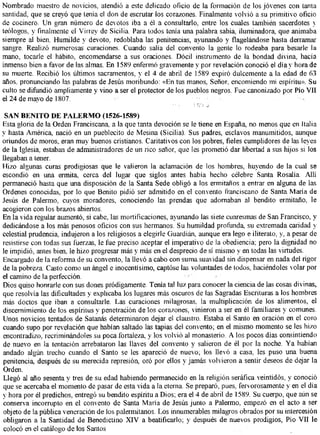 Nombrado maestro de novicios, atendió a este delicado oficio de la formación de los jóvenes con tanta
santidad, que se creyó que tenía el don de escrutar los corazones. Finalmente volvió a su primitivo oficio
de cocinero. U n gran número de devotos iba a él a consultarlo, entre los cuales también sacerdotes y
teólogos, y finalmente el Virrey de Sicilia. Para todos tenía una palabra sabia, iluminadora, que animaba
siempre al bien. Humilde y devoto, redoblaba las penitencias, ayunando y flagelándose hasta derramar
sangre. Realizó numerosas curaciones. Cuando salía del convento la gente lo rodeaba para besarle la
mano, tocarle el hábito, encomendarse a sus oraciones. Dócil instrumento de la bondad divina, hacía
inmenso bien a favor de las almas. E n 1589 enfermó gravemente y por revelación conoció el día y hora de
su muerte. Recibió los últimos sacramentos, y el 4 de abril de 1589 expiró dulcemente a la edad de 63
años, pronunciando las palabras de Jesús moribundo: «En tus manos. Señor, encomiendo mi espíritu». Su
culto se difundió ampliamente y vino a ser el protector de los pueblos negros. Fue canonizado por Pío VII
el 24 de mayo de 1807.

 SAN BENITO DE P A L E R M O (1526-1589)
Esta gloria de la Orden Franciscana a la que tanta devoción se le tiene en España, no menos que en Italia
y hasta América, nació en un pueblecito de Mesina (Sicilia). Sus padres, esclavos manumitidos, aunque
oriundos de moros, eran muy buenos cristianos. Caritativos con los pobres, fieles cumplidores de las leyes
de la Iglesia, estaban de administradores de un rico señor, que les prometió dar libertad a sus hijos si los
llegaban a tener.
Hizo algunas curas prodigiosas que le valieron la aclamación de los hombres, huyendo de la cual se
escondió en una ermita, cerca del lugar que siglos antes había hecho célebre Santa Rosalía Allí
permaneció hasta que una disposición de la Santa Sede obligó a los ermitaños a entrar en alguna de las
Ordenes conocidas, por lo que Benito pidió ser admitido en el convento franciscano de Santa María de
Jesús de Paiermo, cuyos moradores, conociendo las prendas que adornaban al bendito ermitaño, le
acogieron con los brazos abiertos.
En la vida regular aumentó, si cabe, las mortificaciones, ayunando las siete cuaresmas de San Francisco, y
dedicándose a los más penosos oficios con sus hermanos. Su humildad profunda, su extremada caridad y
celestial prudencia, indujeron a los religiosos a elegirle Guardián, aunque era lego e iliterato, y, a pesar de
resistirse con todas sus fuerzas, le fue preciso aceptar el imperativo de la obediencia; pero la dignidad no
le impidió, antes bien, le hizo progresar más y más en el desprecio de sí mismo y en todas las virtudes.
Encargado de la reforma de su convento, la llevó a cabo con suma suavidad sin dispensar en nada del rigor
de la pobreza. Casto como un ángel e inocentísimo, captóse las voluntades de todos, haciéndoles volar por
el camino de la perfección.
Dios quiso honrarle con sus dones pródigamente. Tenía tal luz para conocer la ciencia de las cosas divinas,
que resolvía las dificultades y explicaba los lugares más oscuros de las Sagradas Escrituras a los hombres
más doctos que iban a consultarle. Las curaciones milagrosas, la multiplicación de los alimentos, el
discernimiento de los espíritus y penetración de los corazones, vinieron a ser en él familiares y comunes.
Unos novicios tentados de Satanás determinaron dejar el claustro. Estaba el Santo en oración en el coro
cuando supo por revelación que habían saltado las tapias del convento; en el mismo momento se les hizo
encontradizo, recriminándoles su poca fortaleza, y los volvió al monasterio. A los pocos días consintiendo
de nuevo en la tentación arrebataron las llaves del convento y salieron de él por la noche. Y a habían
andado algún trecho cuando el Santo se les apareció de nuevo; los llevó a casa, les puso una buena
penitencia, después de su merecida represión, oró por ellos y jamás volvieron a sentir deseos de dejar la
Orden.
Llegó al año sesenta y tres de su edad habiendo permanecido en la religión seráfica veintidós, y conoció
que se acercaba el momento de pasar de esta vida a la eterna. Se preparó, pues, fervorosamente y en el día
y hora por él predichos, entregó su bendito espíritu a Dios; era el 4 de abril de 1589. Su cuerpo, que aún se
conserva incorrupto en el convento de Santa María de Jesús junto a Paiermo, empezó en el acto a ser
objeto de la pública veneración de los palermitanos. Los innumerables milagros obrados por su intercesión
obligaron a la Santidad de Benedictino X I V a beatificarlo; y después de nuevos prodigios, Pío VII le
colocó en el catálogo de los Santos
 