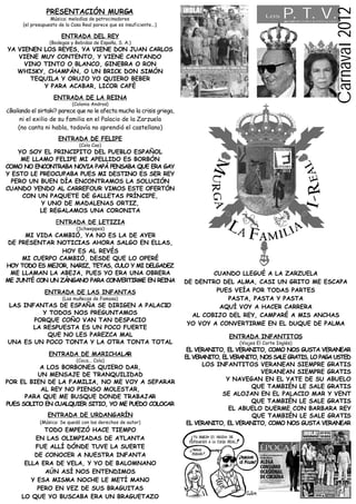 P. T. V.




                                                                                                                                             Carnaval 2012
                PRESENTACIÓN MURGA
                                                                                                     Los
                  Música: melodías de patrocinadores                                                          de PONTEVEDRA deTODA la VIDA

      (el presupuesto de la Casa Real parece que es insuficiente...)

                       ENTRADA DEL REY
                  (Bodegas y Bebidas de España, S. A.)
YA VIENEN LOS REYES, YA VIENE DON JUAN CARLOS
   VIENE MUY CONTENTO, Y VIENE CANTANDO
     VINO TINTO O BLANCO, GINEBRA O RON
   WHISKY, CHAMPÁN, O UN BRICK DON SIMÓN
       TEQUILA Y ORUJO YO QUIERO BEBER
          Y PARA ACABAR, LICOR CAFÉ
                    ENTRADA DE LA REINA
                            (Colonia Andros)
¿Bailando el sirtaki? parece que no le afecta mucho la crisis griega,
      ni el exilio de su familia en el Palacio de la Zarzuela
     (no canta ni habla, todavía no aprendió el castellano)
                      ENTRADA DE FELIPE
                                (Cola Cao)
    YO SOY EL PRINCIPITO DEL PUEBLO ESPAÑOL
     ME LLAMO FELIPE MI APELLIDO ES BORBÓN
COMO NO ENCONTRABA NOVIA PAPÁ PENSABA QUE ERA GAY
Y ESTO LE PREOCUPABA PUES MI DESTINO ES SER REY
  PERO UN BUEN DÍA ENCONTRAMOS LA SOLUCIÓN
CUANDO YENDO AL CARREFOUR VIMOS ESTE OFERTÓN
     CON UN PAQUETE DE GALLETAS PRÍNCIPE,
           Y UNO DE MADALENAS ORTIZ,
          LE REGALAMOS UNA CORONITA
                     ENTRADA DE LETIZIA
                              (Schweppes)
      MI VIDA CAMBIÓ, YA NO ES LA DE AYER
 DE PRESENTAR NOTICIAS AHORA SALGO EN ELLAS,
                 HOY ES AL REVÉS
     MI CUERPO CAMBIÓ, DESDE QUE LO OPERÉ
HOY TODO ES MEJOR, NARIZ, TETAS, CULO Y MI DELGADEZ
  ME LLAMAN LA ABEJA, PUES YO ERA UNA OBRERA                                    CUANDO LLEGUÉ A LA ZARZUELA
ME JUNTÉ CON UN ZÁNGANO PARA CONVERTIRME EN REINA                       DE DENTRO DEL ALMA, CASI UN GRITO ME ESCAPA
                ENTRADA DE LAS INFANTAS                                          PUES VEÍA POR TODAS PARTES
                        (Las muñecas de Famosa)                                     PASTA, PASTA Y PASTA
LAS INFANTAS DE ESPAÑA SE DIRIGEN A PALACIO                                       AQUÍ VOY A HACER CARRERA
          Y TODOS NOS PREGUNTAMOS                                         AL COBIJO DEL REY, CAMPARÉ A MIS ANCHAS
       PORQUE COÑO VAN TAN DESPACIO
                                                                         YO VOY A CONVERTIRME EN EL DUQUE DE PALMA
       LA RESPUESTA ES UN POCO FUERTE
           QUE NO LES PAREZCA MAL                                                      ENTRADA INFANTITOS
UNA ES UN POCO TONTA Y LA OTRA TONTA TOTAL                                                (Viajes El Corte Inglés)
                                                                         EL VERANITO, EL VERANITO, COMO NOS GUSTA VERANEAR
                 ENTRADA DE MARICHALAR
                                                                        EL VERANITO, EL VERANITO, NOS SALE GRATIS, LO PAGA USTED
                              (Coca... Cola)
          A LOS BORBONES QUIERO DAR,                                          LOS INFANTITOS VERANEAN SIEMPRE GRATIS
          UN MENSAJE DE TRANQUILIDAD                                                              VERANEAN SIEMPRE GRATIS
POR EL BIEN DE LA FAMILIA, NO ME VOY A SEPARAR                                        Y NAVEGAN EN EL YATE DE SU ABUELO
           AL REY NO PIENSO MOLESTAR,                                                          QUE TAMBIÉN LE SALE GRATIS
      PARA QUE ME BUSQUE DONDE TRABAJAR                                              SE ALOJAN EN EL PALACIO MAR Y VENT
PUES SOLITO EN CUALQUIER SITIO, YO ME PUEDO COLOCAR                                            QUE TAMBIÉN LE SALE GRATIS
                                                                                       EL ABUELO DUERME CON BARBARA REY
                 ENTRADA DE URDANGARÍN                                                         QUE TAMBIÉN LE SALE GRATIS
             (Música: Se quedó con los derechos de autor)                EL VERANITO, EL VERANITO, COMO NOS GUSTA VERANEAR
             TODO EMPEZÓ HACE TIEMPO
          EN LAS OLIMPIADAS DE ATLANTA
          FUE ALLÍ DÓNDE TUVE LA SUERTE
          DE CONOCER A NUESTRA INFANTA
       ELLA ERA DE VELA, Y YO DE BALOMNANO
             AÚN ASÍ NOS ENTENDIMOS
         Y ESA MISMA NOCHE LE METÍ MANO
           PERO EN VEZ DE SUS BRAGUITAS
      LO QUE YO BUSCABA ERA UN BRAGUETAZO
 