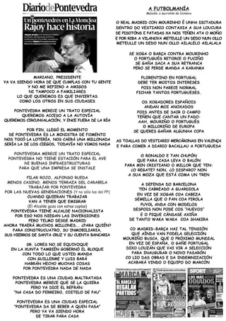 A FUTBOLMANÍA
                                                                  Melodía: o sacristán de Coimbra


                                                     O REAL MADRID CON MOURINHO É UNHA DICTADURA
                                                     DENTRO DO VESTIARIO CONTAXIA A SUA LOUCURA
                                                     DE PISOTÓNS E PATADAS XA NOS TEÑEN ATA O MOÑO
                                                     E POR RIBA A VILANOVA METEULLE UN DEDO NUN OLLO
                                                     METEULLE UN DEDO NUN OLLO AILALELO AILALALA

                                                           SE XOGA O BARÇA CONTRA MOURINHO
                                                             O PORTUGUÉS RETORCE O FUCIÑO
                                                              SE GAÑA SACA A SUA RETRANCA
                                                             PERO SE PERDE MANDA A KARANKA

             MARIANO, PRESIDENTE                                FLORENTINO EN PORTUGAL
YA VA SIENDO HORA DE QUE CUMPLAS CON TU GENTE                  DEBE TER MOITOS INTERESES
          Y NO ME REFIERO A AMIGOS                              POIS NON PARECE NORMAL
           NI TAMPOCO A FAMILIARES                            FICHAR TANTOS PORTUGUESES.
      LO QUE QUEREMOS ES QUE INVIERTAS
       COMO LOS OTROS EN SUS CIUDADES                           OS XOGADORES ESPAÑOIS
                                                                 ANDAN MOI ANOXADOS
    PONTEVEDRA MERECE UN TRATO ESPECIAL                       POIS ANTES DE SAIR O CAMPO
       QUEREMOS ACCESO A LA AUTOVÍA                           TEÑEN QUE CANTAR UN FADO:
QUEREMOS CIRCUNVALACIÓN, Y ENCE FUERA DE LA RÍA                AAH, MOURIÑO O PORTUGUÉS
                                                                 O MILLORIÑO DE EUROPA
          POR FIN, LLEGÓ EL MOMENTO                          SE QUERES GAÑAR ALGUNHA COPA
  DE PONTEVEDRA ES LA MINISTRA DE FOMENTO
NOS TOCÓ LA LOTERÍA, NOS CAERÁ UNA MILLONADA         AS TOALLAS DO VESTIARIO MERCÁRONAS EN VALENÇA
SERÍA LA DE LOS CIEGOS, TODAVÍA NO VIMOS NADA
                                                     E PARA COMER A DIARIO BACALLAU A PORTUGUESA
    PONTEVEDRA MERECE UN TRATO ESPECIAL
                                                               O RONALDO E TAN CHUPÓN
  PONTEVEDRA NO TIENE ESTACIÓN PARA EL AVE
                                                              QUE PARA CASA LEVA O BALÓN
        NI BUENAS INFRAESTRUCTURAS
                                                         PARA MIN CRISTIANO O MILLOR QUE TEN:
      PARA QUE UNA EMPRESA SE INSTALE
                                                           ¿O REGATE? NON, ¿O DISPARO? NON
                                                          A SUA MOZA QUE ESTÁ COMA UN TREN
          PILAR ROJO, ALFONSO RUEDA
 MENOS CASINO, MENOS TERRAZA DEL CARABELA
                                                                A DEFENSA DO BARCELONA
           TRABAJAR POR PONTEVEDRA
                                                               TEN CABREADO A GUARDIOLA
POR LAS NUEVAS GENERACIONES (Y no sólo las del PP)
                                                              EN VEZ DE XOGAR COA CABEZA
          CUANDO QUIERAN TRABAJAR
                                                             SEMELLA QUE O FAN COA PIROLA
           VAN A TENER QUE EMIGRAR
          (El Alcalde goza con estas coplas)                    PUYOL ANDA CON MODELOS
   PONTEVEDRA TIENE ALCALDE NACIONALISTA                    DESPOIS NON PODE COS “HUEVOS”
     POR ESO NOS NIEGAN LAS INVERSIONES                         E O PIQUE CÁNSASE AXIÑA
           PERO TELMO DESDE MADRID                         DE TANTO WAKA WAKA COA SHAKIRA
AHORA TRAERÁ MUCHOS MILLONES…. ¿PARA QUIÉN?
    PARA CONSTRUCUATRO, SU INMOBILIARIA,                   CO MADRID-BARÇA HAI TAL TENSIÓN
SUS HIERROS DE SANTA CRUZ Y SU CUENTA BANCARIA              QUE AÍNDA VAN FODELA SELECCIÓN
                                                        MOURIÑO BUSCA, QUE O PRÓXIMO MUNDIAL
          SR. LORES NO SE EQUIVOQUE                       EN VEZ DE ESPAÑA, O GAÑE PORTUGAL
   EN LA XUNTA TAMBIÉN GOBERNÓ EL BLOQUE                 DIXO LOUZÁN QUE VAI VIR A SELECCIÓN
        CON TODO LO QUE USTED MANDA                         PARA INAUGURAR O NOVO PASARÓN
          CON GUILLERME Y LUIS BARÁ                      CO LIO DAS OBRAS E DA INDEMNIZACIÓN
         HABRÁN HECHO MUCHAS COSAS                        ACABARÁ VINDO O EQUIPO DO MARCÓN
        POR PONTEVEDRA NADA DE NADA

    PONTEVEDRA ES UNA CIUDAD MALTRATADA
      PONTEVEDRA MERECE QUE SE LA QUIERA
            PERO YA DICE EL REFRÁN:
     “NA CASA DO FERREIRO, COITELO DE PAU”

      PONTEVEDRA ES UNA CIUDAD ESPECIAL
    “PONTEVEDRA DA DE BEBER A QUEN PASA”
           PERO YA VA SIENDO HORA
             DE TIRAR PARA CASA
 