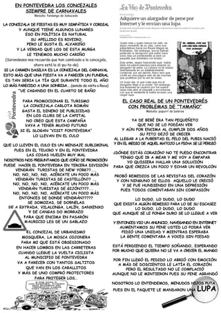 EN PONTEVEDRA LOS CONCEJALES
          SIEMPRE DE CARNAVALES
                 Melodía: fandango de Sabucedo


LA CONCEJALA DE FIESTAS ES MUY SIMPÁTICA Y CORDIAL
        Y AUNQUE TIENE ALGUNOS LUNARES
           ESO EN POLÍTICA ES NATURAL
               SU APELLIDO ES RIVEIRO,
            PERO LE GUSTA EL ALVARIÑO
       Y LA VERDAD QUE LOS DE ESTA MURGA
            LE TENEMOS MUCHO CARIÑO
 (Sarandeses nos recuerda que han cambiado a la concejala,
                ahora está la di-pu-ta-da)
SI LA CARMEN DASILVA ES LA CONCEJALA DEL CARNAVAL
ESTO MÁS QUE UNA FIESTA VA A PARECER UN FUNERAL
 ES TAN SERIA LA TÍA QUE DURANTE TODO EL AÑO
LO MÁS PARECIDO A UNA SONRISA...(sonido de visita a Roca)
        FUE CAGANDO EN EL CUARTO DE BAÑO

          PARA PROMOCIONAR EL TURISMO                            EL CASO REAL DE UN PONTEVEDRÉS
           LA CONCEJALA CARLOTA ROMÁN                              CON PROBLEMAS DE “TAMAÑO”
          GASTA EL DINERO DE PUBLICIDAD                                      Melodía: popurrí de boleros
             EN LOS CLUBS DE LA CAPITAL
            NO CREO QUE ESTA CAMPAÑA                                  YA DE BEBÉ ERA TAN PEQUEÑITO
            VAYA A TENER MUCHO FUTURO                                    QUE NO SE LO PODÍAN VER
         SI EL SLOGAN “VISIT PONTEVEDRA”                         Y AÚN POR ENCIMA AL CUMPLIR DOS AÑOS
                LO LLEVAN EN EL CULO                                      SU PITO DEJÓ DE CRECER
                                                             AL LLEGAR A LA PUBERTAD EL PELO DEL PUBIS NACIÓ
QUE LO LLEVEN EL CULO ES UN MENSAJE SUBLIMINAL               Y EN EL MEDIO DE AQUEL MATOJO LA PICHA SE LE PERDIÓ
     PUES EN EL TEUCRO Y EN EL PONTEVEDRA
                                                             ¿DÓNDE ESTÁS CORAZÓN? NO TE PUEDO ENCONTRAR
           LAS COSAS HUELEN MUY MAL
                                                                TENGO QUE IR A MEAR Y ME VOY A EMPAPAR
NOSOTROS NOS PREGUNTAMOS QUE COÑO DE PROMOCIÓN
                                                                   YO QUISIERA HALLAR UNA SOLUCIÓN
PUEDE HACER EL PONTEVEDRA EN TERCERA DIVISIÓN                PARA QUE CREZCA UN POCO Y ECHAR UN REVOLCÓN
      VENDRÁN TURISTAS DE NEW YORK??…..
    NO, NO, NO, NO, ACÉRCATE UN POCO MÁS                      PROBÓ REMEDIOS DE LAS REVISTAS DEL CORAZÓN
      VENDRÁN TURISTAS DE CASTELLÓN?? ….                       Y CON NINGUNO DE ELLOS AQUELLO LE CRECIÓ
    NO, NO, NO, NO, ACÉRCATE UN POCO MÁS                          Y SE FUE HUNDIENDO EN UNA DEPRESIÓN
       VENDRÁN TURISTAS DE GIJÓN????...                          PUES TODOS COMENTABAN SIN COMPASIÓN
    NO, NO, NO, NO, ACÉRCATE UN POCO MÁS
        ENTONCES DE DONDE VENDRÁN?????                                LO DUDO, LO DUDO, LO DUDO
            SE SOMOZAS, DE DORNELAS                          QUE EXISTA ALGÚN REMEDIO PARA LO DE SU ESCASEZ
  DE A ESTRADA, VILALONGA, LALÍN, SANXENXO                            LO DUDO, LO DUDO, LO DUDO
            Y DE CANGAS DO MORRAZO                           QUE AUNQUE SE LE PONGA DURO SE LO LLEGUE A VER
          PARA QUE ENCIMA EN PASARÓN
          MAURICIO LES DE UN SABLAZO                         Y ENTONCES VIO UN ANUNCIO, NAVEGANDO EN INTERNET
                                                                AUMENTAMOS SU PENE USTED LO PODRÁ VER
             EL CONCEJAL DE URBANISMO                             PIDIÓ UNA UNIDAD Y MIENTRAS ESPERABA
          MOSQUERA, LA MOSCA COJONERA                            LA GENTE COMENTABA A VOCES SIN PIEDAD
          PARA MI QUE ESTÁ OBSESIONADO
       EN HACER LOMBOS EN LAS CARRETERAS                     ESTÁ PERDIENDO EL TIEMPO SOÑANDO, ESPERANDO
                                                             POR MUCHO QUE QUIERA NO LE VA A CRECER EL MANGO
        CUANDO LLEGUE LA VUELTA CICLISTA
            AL MUNICIPIO DE PONTEVEDRA
                                                             POR FIN LLEGÓ EL PEDIDO LO ABRIÓ CON EMOCIÓN
       VA A PARECER CON TANTOS SALTITOS
                                                               A MÁS DE DOSCIENTOS LE LATÍA EL CORAZÓN
            QUE VAN EN LOS CABALLITOS                              PERO EL RESULTADO NO LE COMPLACIÓ
        Y MÁS DE UNO COMPRÓ PROTECTORES                      AUNQUE NO LE MINTIERON PUES SU PENE AGRANDÓ
                 PARA PROTEGER LOS…
                                                             NOSOTROS LO ENTENDEMOS, MENUDOS HIJOS PUTA
                                                             PUES EN EL PAQUETE LE MANDARON UNA            LUPA
 