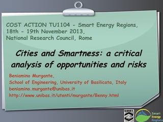 COST ACTION TU1104 - Smart Energy Regions,
18th - 19th November 2013,
National Research Council, Rome

Cities and Smartness: a critical
analysis of opportunities and risks
Beniamino Murgante,
School of Engineering, University of Basilicata, Italy
beniamino.murgante@unibas.it
http://www.unibas.it/utenti/murgante/Benny.html

 