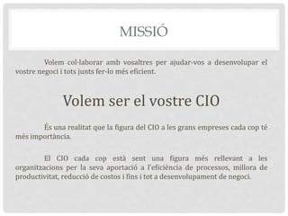 MISSIÓ
Volem col·laborar amb vosaltres per ajudar-vos a desenvolupar el
vostre negoci i tots junts fer-lo més eficient.
Volem ser el vostre CIO
És una realitat que la figura del CIO a les grans empreses cada cop té
més importància.
El CIO cada cop està sent una figura més rellevant a les
organitzacions per la seva aportació a l’eficiència de processos, millora de
productivitat, reducció de costos i fins i tot a desenvolupament de negoci.
 