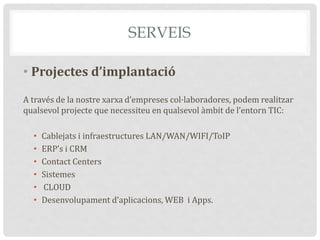 SERVEIS
• Projectes d’implantació
A través de la nostre xarxa d’empreses col·laboradores, podem realitzar
qualsevol projecte que necessiteu en qualsevol àmbit de l’entorn TIC:
• Cablejats i infraestructures LAN/WAN/WIFI/ToIP
• ERP’s i CRM
• Contact Centers
• Sistemes
• CLOUD
• Desenvolupament d’aplicacions, WEB i Apps.
 