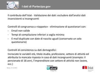 Titolo titolo titolo titolo
I dati di Partecipa.gov
Il contributo dell’Istat - Validazione dei dati: escludere dall’analisi dati
inconsistenti o incongruenti
Controlli di congruenza a «tappeto» - eliminazione di questionari con:
- Email non valide
- Tempi di compilazione inferiori a soglia minima
- E-mail duplicate con date di nascita uguali (conservato un solo
questionario)
Controlli di consistenza su dati demografici:
Incrociate le variabili età, titolo studio, professione, settore di attività ed
attribuita la mancata risposta in caso di dati incongruenti (esempio: il
pensionato di 18 anni, l’imprenditore con settore di attività non lavoro,
ecc.)
Roma, 17.12.2013

 