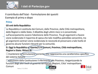 Titolo titolo titolo titolo
I dati di Partecipa.gov
Il contributo dell’Istat - Formulazione dei quesiti
Esempio di prima e dopo
Prima
Gli enti della Repubblica
La Repubblica è costituita dai Comuni, dalle Province, dalle Città metropolitane,
dalle Regioni e dallo Stato. Il dibattito degli ultimi mesi si è concentrato
sull’accorpamento ovvero l’abolizione delle Province. Tra gli argomenti a favore
viene evidenziato il risparmio di spesa che tale modiﬁca potrebbe consentire, tra
gli argomenti contrari viene evidenziata le necessità di preservare a tale livello di
governo alcune funzioni rilevanti per la comunità.
D. Oggi la Repubblica si riparte(?) in Comuni, Province, Città metropolitane,
Regioni e Stato. Ritieni di:
☐mantenere la formulazione corrente, che rappresenta una caratteristica speciﬁca
del sistema italiano
☐rimuovere dalla Costituzione il riferimento alle Province, riorganizzando le
funzioni degli altri livelli di governo territoriali (Regioni, Citta’ metropolitane,
Comuni
Roma, 17.12.2013

 