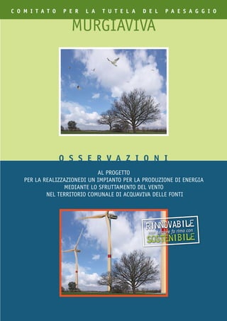 C O M I T A T O   p E R   l A   T U T E l A   d E l   p A E S A g g I O


                    MURGIAVIVA




                  O S S E R V A Z I O N I
                              AL PROGETTO
    PER LA REALIZZAZIONEDI UN IMPIANTO PER LA PRODUZIONE DI ENERGIA
                  MEDIANTE LO SFRUTTAMENTO DEL VENTO
            NEL TERRITORIO COMUNALE DI ACQUAVIVA DELLE FONTI




                                               rinnoe fa rima le
                                                         vabi con
                                                non sempr
                                               sostenibile
 