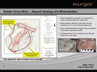 Golden Arrow Mine – Deposit Geology and Mineralization

                                                  Gold mineralization consists of a stockwork of
                                                   quartz veinlets locally with visible gold
Current Outline
of the Open Pit                                   Broad potassic alteration halo with brick-red
                                                   hematite and 1% to 2% disseminated pyrite
  Syenite

  Mafic                                           Gold is well distributed throughout the mineralized
  Volcanics
                                                   zone without high grade peaks

                                                  To date less than 0.5% of assays have returned
                                                   higher than 10 g/t gold.




                                     Syenite

                                     Mafic
                                     Volcanics



                       Potential Expansion
                         of the Open Pit

 The deposit is open at depth and to the SW

                                                                                MGR: TSX-V
11                                                                          www.murgor.com
 