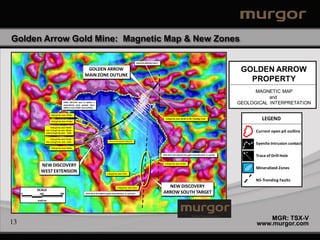 Golden Arrow Gold Mine: Magnetic Map & New Zones

                                                                                                                                     GOLDEN ARROW FAULT


                                                          GOLDEN ARROW                                                                                                                                                                                      GOLDEN ARROW
                                                         MAIN ZONE OUTLINE
                                                                                                          39
                                                                                                                                                                                                                                                              PROPERTY
                                                                                                                          31
                                                                                                                                     38




                                                                                                                                          30
                                                                                                                                                        28



                                                                                                                                                                      29
                                                                                                                                                                                                                                                                 MAGNETIC MAP
                                                                                                                           40                                7




                                                                                                44
                                                                                                     32
                                                                                                                                               5
                                                                                                                                                   3
                                                                                                                                                    6
                                                                                                                                                        2
                                                                                                                                                                  1

                                                                                                                                                                                                                                                                      and
                                                                                                                                               4
                                   DDHs AE12-03 and 11 define a
                                   mineralized zone greater than
                                                                                                                                     22
                                                                                                                                                                                      8
                                                                                                                                                                                                                                                           GEOLOGICAL INTERPRETATION
                                                                                                                                                                            13 9
                                   100m in true width (see section).                                            46
                                                                                                                                                                 10
                                                                                                                                                                      11       14
                                                                                                                                                                               15
                                                                                33                                                                                         12
                                                                                                                                                                                                            37
                                                                                                                     42         24
                                                                                                                                                                       18
                                                                                                                                                          16           19
                                                                                                                                                        17
                                                                                                                                                        25                      23
                                                                                                                                                                    20
                     0.63 g/t Au over 78.0m                                                                                                                      26 21




                     0.52 g/t Au over 57.0m
                                                                                                           41
                                                                                                                                                                           27
                                                                                                                                                                                                  1.43 g/t Au over 34.0m in NS-Trending Fault                        LEGEND
                                                                                                                                                                                      35
                                                                                                                                                                                           34
                                                                                                     45

                      0.64 g/t Au over 78.0m
                Incl. 1.23 g/t Au over 30.0m
                and 6.14 g/t Au over 4.0m
                                                                                                                                                                                                                                                                  Current open pit outline
                                                                                                                                                                                 36


                      0.53 g/t Au over 21.0m
                Incl. 1.22 g/t Au over 5.0m                                          Offset of zone along NS-trending Dike
                                                                                                                                                                                                                                                                  Syenite Intrusion contact
                     0.92 g/t Au over 18.0m
                                                                                                                                                                                                                                                             33
                                                                                                                                                                                                DDH AE12-06 collared into gold mineralization in syenite
                                                                                                                                                                                                                                                                  Trace of Drill Hole

           NEW DISCOVERY                                                                                                                                                                          1.42 g/t Au over 15.0m

                                                                                                                                                                                                                                                                  Mineralized Zones
           WEST EXTENSION                                                        1.65 g/t Au over 4.5m


                                                                                                                                                                                                                                                                  NS-Trending Faults
                                                                                                 5.48 g/t Au over 4.5m                                                                            NEW DISCOVERY
         SCALE
     0    250                  500                        DDH AE12-07 ended in gold mineralization in volcanics                                                                                 ARROW SOUTH TARGET
         metres




                                                                                                                                                                                                                                                                      MGR: TSX-V
13                                                                                                                                                                                                                                                                www.murgor.com
 