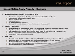 Murgor Golden Arrow Property – Summary

    Work Completed - February 2011 to March 2012:
          Compilation and digitization of all existing data production of a 43-101 Technical Report
          High resolution helicopter-borne magnetic survey
          Ground geophysics (IP)
          Mechanical trenching
          57 drill holes for a total of 16,501 m
          Earned a 40% interest in the property more than six months ahead of schedule

    Results / Milestones:
          Greatly expanded the gold mineralized zone to 1,050 m in length, 42 m of average width and up to 425 m in depth
          Significantly enhanced the open pit bulk tonnage potential of the deposit
          Two new discoveries at surface: “West Extension” (600 m west of pit) and “South Target” (1 km south of pit)
          Defined numerous high potential exploration targets at the property-scale
          Acquired new ground surrounding the deposit

    Next Step
          Complete earn-in of 55% before February 2013 through $400,000 exploration expenditures and $1M cash payment
          Continue to expand the Main Mineralized Zone through drilling (particularly at the West Extension
          Systematic infill and step-out drilling in preparation for resource estimate
          Drill test a number of high priority exploration targets including the South Target
          Investigate the economic viability of the project




                                                                                                            MGR: TSX-V
19                                                                                                        www.murgor.com
 