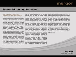Forward-Looking Statement

CAUTIONARY STATEMENT ON                                the U.S. dollar); fluctuations in the spot and        obtain insurance, to cover these risks). Many of
FORWARD-LOOKING INFORMATION                            forward price of gold or certain other                these uncertainties and contingencies can affect
                                                       commodities (such as copper); changes in              our actual results and could cause actual results
Certain information contained or incorporated by       national and local government legislation,            to differ materially from those expressed or
reference in this presentation, including any          taxation, controls, regulations and political or      implied in any forward-looking statements made
information as to our future financial or              economic developments in Canada or other              by, or on behalf of, us. You are cautioned that
operating performance, constitutes "forward-           countries in which we do or may carry on              forward-looking statements are not guarantees
looking statements". All statements, other than        business in the future; business opportunities        of future performance. All of the forward-looking
statements of historical fact, are forward-looking     that may be presented to, or pursued by, us;          statements made in this presentation are
statements. The words "believe", "expect",             operating or technical difficulties in connection     qualified by these cautionary statements. We
"anticipate", "contemplate", "target", "plan",         with mining exploration or development                disclaim any intention or obligation to update or
"intends", "continue", "budget", "estimate",           activities; employee relations; the speculative       revise any forward-looking statements whether
"may", "will", "schedule" and similar expressions      nature of gold exploration and development,           as a result of new information, future events or
identify forward-looking statements. Forward-          including the risks of obtaining necessary licenses   otherwise, except to the extent required by
looking statements are necessarily based upon a        and permits; diminishing quantities or grades of      applicable laws.
number of estimates and assumptions that, while        reserves; and contests over title to properties,
considered reasonable by us, are inherently            particularly title to undeveloped properties. In
subject to significant business, economic and          addition, there are risks and hazards associated
competitive uncertainties and contingencies.           with the business of gold exploration,
Known and unknown factors could cause actual           development         and      mining,      including
results to differ materially from those projected      environmental hazards, industrial accidents,
in the forward-looking statements. Such factors        unusual or unexpected formations, pressures,
include, but are not limited to: fluctuations in the   cave-ins, flooding and gold bullion losses (and the
currency markets (such as the Canadian versus          risk of inadequate insurance, or inability to




                                                                                                                                              MGR: TSX-V
2                                                                                                                                         www.murgor.com
 