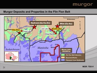 Murgor Deposits and Properties in the Flin Flon Belt
                                                                                               0                               50 Kilometers

                                                                                                           50 kilometers
                                                                                                                                 N
                                    Hudvam (Au-Cu-Zn)                                     Wim (Cu-Au)
                                                                                                   #




                                                   Lalor Lake       Snow Lake
                                                                   Snow Lake
           Flin Flon
            Flin Flon
       #
                        Trout Lake                                          #
                                                                                      #


                                                                                          #




              777
                                                        Chisel North                                                       #




                                              Reed Lake
                                                                                Kof
#




                                            Manitoba              Sylvia                                           #
                                                                                                                       #




     Saskatchewan                                                                             Moose Lake
                                                                                              189,000 ha

                                                                                                       Flin Flon Belt Volcanics
                                                                        #




                                                                    #




                                                                                                       Basement Rocks
                                                                                                       #




                                                                                                       Paleozoic Cover Sediments



                                          Legend                                                                                       MGR: TSX-V
21
                        Carbonate Cover        Road             Operating Mine
                        Volcanics              Border
 