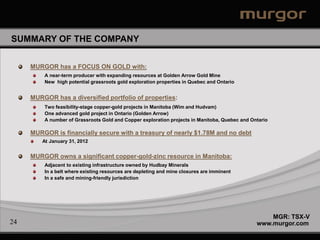 SUMMARY OF THE COMPANY


     MURGOR has a FOCUS ON GOLD with:
         A near-term producer with expanding resources at Golden Arrow Gold Mine
         New high potential grassroots gold exploration properties in Quebec and Ontario


     MURGOR has a diversified portfolio of properties:
         Two feasibility-stage copper-gold projects in Manitoba (Wim and Hudvam)
         One advanced gold project in Ontario (Golden Arrow)
         A number of Grassroots Gold and Copper exploration projects in Manitoba, Quebec and Ontario

     MURGOR is financially secure with a treasury of nearly $1.78M and no debt
        At January 31, 2012


     MURGOR owns a significant copper-gold-zinc resource in Manitoba:
         Adjacent to existing infrastructure owned by Hudbay Minerals
         In a belt where existing resources are depleting and mine closures are imminent
         In a safe and mining-friendly jurisdiction




                                                                                                   MGR: TSX-V
24                                                                                             www.murgor.com
 