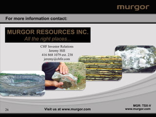 For more information contact:


 MURGOR RESOURCES INC.
        All the right places...
                CHF Investor Relations
                      Jeremy Hill
                 416 868 1079 ext. 238
                  jeremy@chfir.com




                                                   MGR: TSX-V
26                Visit us at www.murgor.com   www.murgor.com
 