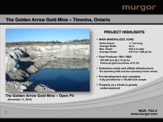 The Golden Arrow Gold Mine – Timmins, Ontario

                                              PROJECT HIGHLIGHTS
                                         MAIN MINERALIZED ZONE:
                                          Strike Extent:            > 1 km long
                                          Average Width:            42 m
                                          Max. Depth:               425 m to date
                                          Average Grade:            0.813 to 1.296 g/t Au

                                         Past Producer 1981-1982:
                                           303,449 tons @ 2.15 g/t Au
                                           Historical gold recoveries of 91.2%

                                         Extensive onsite and offsite Infrastructure
                                          Six operating mills and two operating mines nearby

                                         Pre-development near complete
                                          Fully permitted for a 100,000 bulk sample

                                         Property as a whole is greatly
                                           under-explored

The Golden Arrow Gold Mine – Open Pit
    (November 11, 2010)



                                                                          MGR: TSX-V
7                                                                     www.murgor.com
 