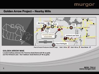 Golden Arrow Project – Nearby Mills



                                                 Bell Creek
                                                                           Stock
                                                                                                       Holt



                                                              Dome


                                                                                               Kirkland Lake Gold




                                                                               Future Northgate

                                           Past & Present Producers (Ontario only):   Gold >1M oz    Gold <1M oz     Base Metals


GOLDEN ARROW MINE
Located halfway between the Timmins Gold District (67 M oz gold)
and the Kirkland Lake - Kerr Addison Gold District (37 M oz gold).




8                                                                                                                       MGR: TSX-V
                                                                                                                    www.murgor.com
 