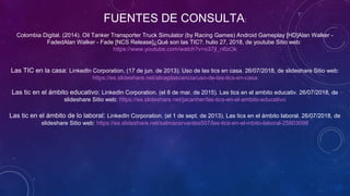 FUENTES DE CONSULTA:
Colombia Digital. (2014). Oil Tanker Transporter Truck Simulator (by Racing Games) Android Gameplay [HD]Alan Walker -
FadedAlan Walker - Fade [NCS Release]¿Qué son las TIC?. hulio 27, 2018, de youtube Sitio web:
https://www.youtube.com/watch?v=o37jl_n6zOk
Las TIC en la casa: LinkedIn Corporation. (17 de jun. de 2013). Uso de las tics en casa. 26/07/2018, de slideshare Sitio web:
https://es.slideshare.net/aliceplascencia/uso-de-las-tics-en-casa
Las tic en el ámbito educativo: LinkedIn Corporation. (el 8 de mar. de 2015). Las tics en el ambito educativ. 26/07/2018, de
slideshare Sitio web: https://es.slideshare.net/jacanher/las-tics-en-el-ambito-educativo
Las tic en el ámbito de lo laboral: LinkedIn Corporation. (el 1 de sept. de 2013). Las tics en el ámbito laboral. 26/07/2018, de
slideshare Sitio web: https://es.slideshare.net/salmacervantes507/las-tics-en-el-mbito-laboral-25803098
 