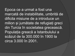 Epoca ce a urmat a fost una
marcată de instabilitate, umbrită de
dificila misiune de a introduce un
milion și jumătate de refugiați greci
din Turcia în societatea grecească.
Populația greacă a Istanbulului a
scăzut de la 300.000 în 1900 la
circa 3.000 în 2001.
 