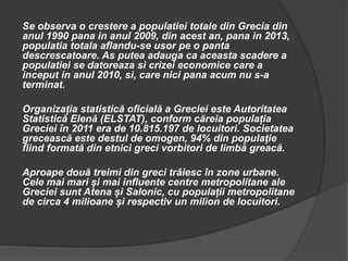 Se observa o crestere a populatiei totale din Grecia din
anul 1990 pana in anul 2009, din acest an, pana in 2013,
populatia totala aflandu-se usor pe o panta
descrescatoare. As putea adauga ca aceasta scadere a
populatiei se datoreaza si crizei economice care a
inceput in anul 2010, si, care nici pana acum nu s-a
terminat.
Organizația statistică oficială a Greciei este Autoritatea
Statistică Elenă (ELSTAT), conform căreia populația
Greciei în 2011 era de 10.815.197 de locuitori. Societatea
grecească este destul de omogen, 94% din populație
fiind formată din etnici greci vorbitori de limbă greacă.
Aproape două treimi din greci trăiesc în zone urbane.
Cele mai mari și mai influente centre metropolitane ale
Greciei sunt Atena și Salonic, cu populații metropolitane
de circa 4 milioane și respectiv un milion de locuitori.
 