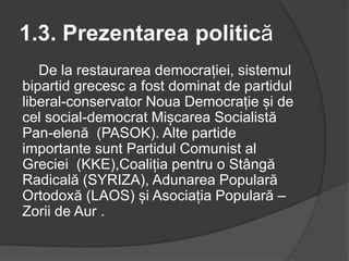 1.3. Prezentarea politică
De la restaurarea democrației, sistemul
bipartid grecesc a fost dominat de partidul
liberal-conservator Noua Democrație și de
cel social-democrat Mișcarea Socialistă
Pan-elenă (PASOK). Alte partide
importante sunt Partidul Comunist al
Greciei (KKE),Coaliția pentru o Stângă
Radicală (SYRIZA), Adunarea Populară
Ortodoxă (LAOS) și Asociația Populară –
Zorii de Aur .
 